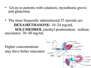 • Given to patients with cataracts, myasthenia gravis
and glaucoma.
• The most frequently administered IT steroids are
DEXAMETHASONE- 10–24 mg/mL
SOLUMEDROL (methyl prednisolone sodium
succinate)- 30–40 mg/mL
Higher concentrations
may have better outcomes.
 