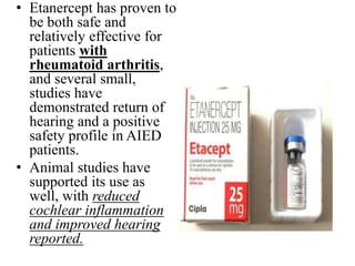 • Etanercept has proven to
be both safe and
relatively effective for
patients with
rheumatoid arthritis,
and several small,
studies have
demonstrated return of
hearing and a positive
safety profile in AIED
patients.
• Animal studies have
supported its use as
well, with reduced
cochlear inflammation
and improved hearing
reported.
 