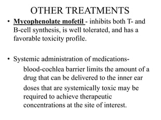 OTHER TREATMENTS
• Mycophenolate mofetil - inhibits both T- and
B-cell synthesis, is well tolerated, and has a
favorable toxicity profile.
• Systemic administration of medications-
blood-cochlea barrier limits the amount of a
drug that can be delivered to the inner ear
doses that are systemically toxic may be
required to achieve therapeutic
concentrations at the site of interest.
 