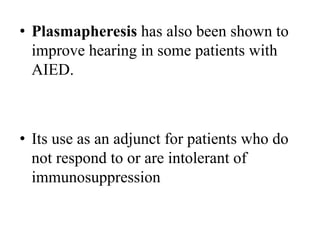 • Plasmapheresis has also been shown to
improve hearing in some patients with
AIED.
• Its use as an adjunct for patients who do
not respond to or are intolerant of
immunosuppression
 