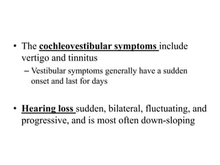 • The cochleovestibular symptoms include
vertigo and tinnitus
– Vestibular symptoms generally have a sudden
onset and last for days
• Hearing loss sudden, bilateral, fluctuating, and
progressive, and is most often down-sloping
 
