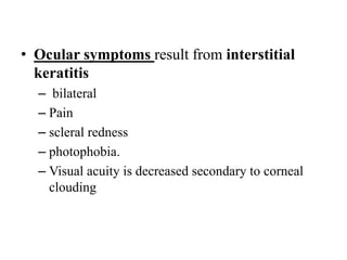 • Ocular symptoms result from interstitial
keratitis
– bilateral
– Pain
– scleral redness
– photophobia.
– Visual acuity is decreased secondary to corneal
clouding
 