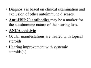 • Diagnosis is based on clinical examination and
exclusion of other autoimmune diseases.
• Anti-HSP 70 antibodies may be a marker for
the autoimmune nature of the hearing loss.
• ANCA positivie
• Ocular manifestations are treated with topical
steroids
• Hearing improvement with systemic
steroids(~)
 