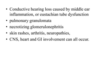 • Conductive hearing loss caused by middle ear
inflammation, or eustachian tube dysfunction
• pulmonary granulomata
• necrotizing glomerulonephritis
• skin rashes, arthritis, neuropathies,
• CNS, heart and GI involvement can all occur.
 