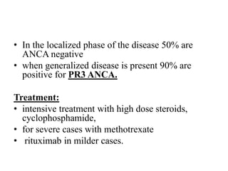 • In the localized phase of the disease 50% are
ANCA negative
• when generalized disease is present 90% are
positive for PR3 ANCA.
Treatment:
• intensive treatment with high dose steroids,
cyclophosphamide,
• for severe cases with methotrexate
• rituximab in milder cases.
 