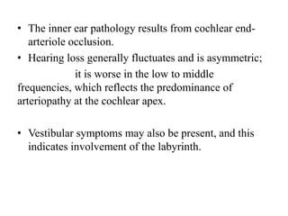 • The inner ear pathology results from cochlear end-
arteriole occlusion.
• Hearing loss generally fluctuates and is asymmetric;
it is worse in the low to middle
frequencies, which reflects the predominance of
arteriopathy at the cochlear apex.
• Vestibular symptoms may also be present, and this
indicates involvement of the labyrinth.
 