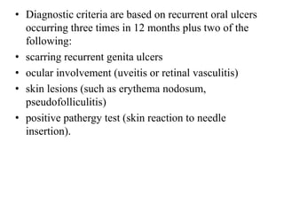 • Diagnostic criteria are based on recurrent oral ulcers
occurring three times in 12 months plus two of the
following:
• scarring recurrent genita ulcers
• ocular involvement (uveitis or retinal vasculitis)
• skin lesions (such as erythema nodosum,
pseudofolliculitis)
• positive pathergy test (skin reaction to needle
insertion).
 