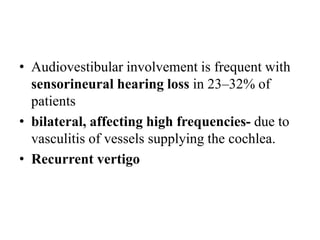 • Audiovestibular involvement is frequent with
sensorineural hearing loss in 23–32% of
patients
• bilateral, affecting high frequencies- due to
vasculitis of vessels supplying the cochlea.
• Recurrent vertigo
 