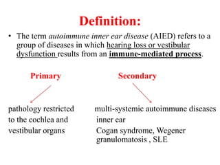Definition:
• The term autoimmune inner ear disease (AIED) refers to a
group of diseases in which hearing loss or vestibular
dysfunction results from an immune-mediated process.
Primary Secondary
pathology restricted multi-systemic autoimmune diseases
to the cochlea and inner ear
vestibular organs Cogan syndrome, Wegener
granulomatosis , SLE
 