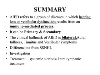 SUMMARY
• AIED refers to a group of diseases in which hearing
loss or vestibular dysfunction results from an
immune-mediated process.
• It can be Primary & Secondary
• The clinical hallmark of AIED is bilateral,Aural
fullness, Tinnitus and Vestibular symptoms
• Differenciate from SSNHL
• Investigation
• Treatment – systemic steriods/ Intra tympanic
treatment
 