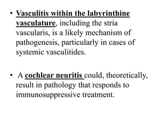 • Vasculitis within the labyrinthine
vasculature, including the stria
vascularis, is a likely mechanism of
pathogenesis, particularly in cases of
systemic vasculitides.
• A cochlear neuritis could, theoretically,
result in pathology that responds to
immunosuppressive treatment.
 