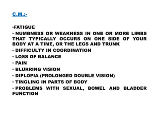 C.M.:-
•FATIGUE
• NUMBNESS OR WEAKNESS IN ONE OR MORE LIMBS
THAT TYPICALLY OCCURS ON ONE SIDE OF YOUR
BODY AT A TIME, OR THE LEGS AND TRUNK
• DIFFICULTY IN COORDINATION
• LOSS OF BALANCE
• PAIN
• PAIN
• BLURRING VISION
• DIPLOPIA (PROLONGED DOUBLE VISION)
• TINGLING IN PARTS OF BODY
• PROBLEMS WITH SEXUAL, BOWEL AND BLADDER
FUNCTION
 