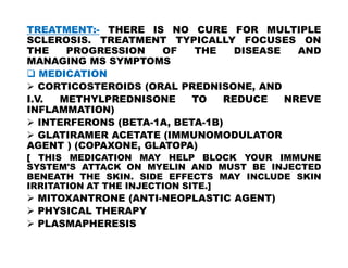TREATMENT:- THERE IS NO CURE FOR MULTIPLE
SCLEROSIS. TREATMENT TYPICALLY FOCUSES ON
THE PROGRESSION OF THE DISEASE AND
MANAGING MS SYMPTOMS
 MEDICATION
 CORTICOSTEROIDS (ORAL PREDNISONE, AND
I.V. METHYLPREDNISONE TO REDUCE NREVE
INFLAMMATION)
 INTERFERONS (BETA-1A, BETA-1B)
 GLATIRAMER ACETATE (IMMUNOMODULATOR
 GLATIRAMER ACETATE (IMMUNOMODULATOR
AGENT ) (COPAXONE, GLATOPA)
[ THIS MEDICATION MAY HELP BLOCK YOUR IMMUNE
SYSTEM'S ATTACK ON MYELIN AND MUST BE INJECTED
BENEATH THE SKIN. SIDE EFFECTS MAY INCLUDE SKIN
IRRITATION AT THE INJECTION SITE.]
 MITOXANTRONE (ANTI-NEOPLASTIC AGENT)
 PHYSICAL THERAPY
 PLASMAPHERESIS
 