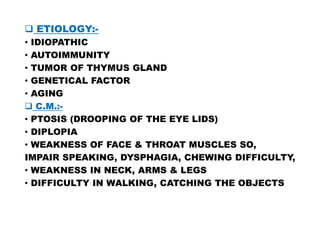  ETIOLOGY:-
• IDIOPATHIC
• AUTOIMMUNITY
• TUMOR OF THYMUS GLAND
• GENETICAL FACTOR
• AGING
 C.M.:-
• PTOSIS (DROOPING OF THE EYE LIDS)
• PTOSIS (DROOPING OF THE EYE LIDS)
• DIPLOPIA
• WEAKNESS OF FACE & THROAT MUSCLES SO,
IMPAIR SPEAKING, DYSPHAGIA, CHEWING DIFFICULTY,
• WEAKNESS IN NECK, ARMS & LEGS
• DIFFICULTY IN WALKING, CATCHING THE OBJECTS
 