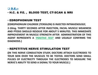  D.E.:-
• H.C. & P.E. , BLOOD TEST, CT-SCAN & MRI
• EDROPHONIUM TEST
(EDROPHONIUM CHLORIDE (TENSILON) IS INJECTED INTRAVENOUSLY,
2-10mg. THIRTY SECONDS AFTER INJECTION, FACIAL MUSCLE WEAKNESS
AND PTOSIS SHOULD RESOLVE FOR ABOUT 5 MINUTES. THIS IMMEDIATE
IMPROVEMENT IN MUSCLE STRENGTH AFTER ADMINISTRATION OF THIS
AGENT REPRESENTS A ‘POSITIVE TEST’ AND USUALLY CONFIRMS THE
AGENT REPRESENTS A ‘POSITIVE TEST’ AND USUALLY CONFIRMS THE
DIAGNOSIS.)
• REPETITIVE NERVE STIMULATION TEST
(IN THIS NERVE CONDUCTION STUDY, DOCTORS ATTACH ELECTRODES TO
YOUR SKIN OVER THE MUSCLES TO BE TESTED. DOCTORS SEND SMALL
PULSES OF ELECTRICITY THROUGH THE ELECTRODES TO MEASURE THE
NERVE'S ABILITY TO SEND A SIGNAL TO YOUR MUSCLE.)
 