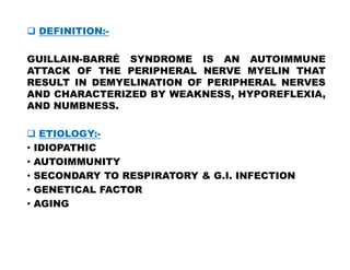  DEFINITION:-
GUILLAIN-BARRÉ SYNDROME IS AN AUTOIMMUNE
ATTACK OF THE PERIPHERAL NERVE MYELIN THAT
RESULT IN DEMYELINATION OF PERIPHERAL NERVES
AND CHARACTERIZED BY WEAKNESS, HYPOREFLEXIA,
AND NUMBNESS.
 ETIOLOGY:-
 ETIOLOGY:-
• IDIOPATHIC
• AUTOIMMUNITY
• SECONDARY TO RESPIRATORY & G.I. INFECTION
• GENETICAL FACTOR
• AGING
 