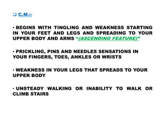  C.M.:-
• BEGINS WITH TINGLING AND WEAKNESS STARTING
IN YOUR FEET AND LEGS AND SPREADING TO YOUR
UPPER BODY AND ARMS “(ASCENDING FEATURE)”
• PRICKLING, PINS AND NEEDLES SENSATIONS IN
YOUR FINGERS, TOES, ANKLES OR WRISTS
• WEAKNESS IN YOUR LEGS THAT SPREADS TO YOUR
UPPER BODY
• UNSTEADY WALKING OR INABILITY TO WALK OR
CLIMB STAIRS
 