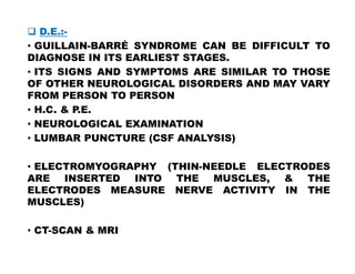  D.E.:-
• GUILLAIN-BARRÉ SYNDROME CAN BE DIFFICULT TO
DIAGNOSE IN ITS EARLIEST STAGES.
• ITS SIGNS AND SYMPTOMS ARE SIMILAR TO THOSE
OF OTHER NEUROLOGICAL DISORDERS AND MAY VARY
FROM PERSON TO PERSON
• H.C. & P.E.
• NEUROLOGICAL EXAMINATION
• LUMBAR PUNCTURE (CSF ANALYSIS)
• LUMBAR PUNCTURE (CSF ANALYSIS)
• ELECTROMYOGRAPHY (THIN-NEEDLE ELECTRODES
ARE INSERTED INTO THE MUSCLES, & THE
ELECTRODES MEASURE NERVE ACTIVITY IN THE
MUSCLES)
• CT-SCAN & MRI
 