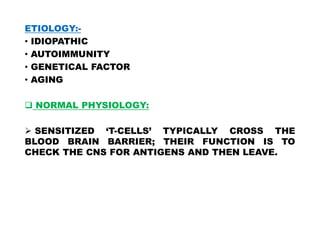 ETIOLOGY:-
• IDIOPATHIC
• AUTOIMMUNITY
• GENETICAL FACTOR
• AGING
 NORMAL PHYSIOLOGY:
 SENSITIZED ‘T-CELLS’ TYPICALLY CROSS THE
BLOOD BRAIN BARRIER; THEIR FUNCTION IS TO
CHECK THE CNS FOR ANTIGENS AND THEN LEAVE.
 