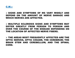 C.M.:-
 SIGNS AND SYMPTOMS OF MS VARY WIDELY AND
DEPEND ON THE AMOUNT OF NERVE DAMAGE AND
WHICH NERVES ARE AFFECTED.
 MULTIPLE SCLEROSIS SIGNS AND SYMPTOMS MAY
DIFFER GREATLY FROM PERSON TO PERSON AND
OVER THE COURSE OF THE DISEASE DEPENDING ON
OVER THE COURSE OF THE DISEASE DEPENDING ON
THE LOCATION OF AFFECTED NERVE FIBERS.
 THE AREAS MOST FREQUENTLY AFFECTED ARE THE
OPTIC NERVES, OPTIC CHIASM, THE CEREBRUM; THE
BRAIN STEM AND CEREBELLUM; AND THE SPINAL
CORD.
 