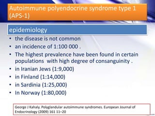 epidemiology
• the disease is not common
• an incidence of 1:100 000 .
• The highest prevalence have been found in certain
populations with high degree of consanguinity .
• in Iranian Jews (1:9,000)
• in Finland (1:14,000)
• in Sardinia (1:25,000)
• In Norway (1:80,000)
George J Kahaly. Polyglandular autoimmune syndromes. European Journal of
Endocrinology (2009) 161 11–20
Autoimmune polyendocrine syndrome type 1
(APS-1)
 