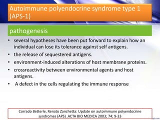 pathogenesis
• several hypotheses have been put forward to explain how an
individual can lose its tolerance against self antigens.
• the release of sequestered antigens.
• environment-induced alterations of host membrane proteins.
• crossreactivity between environmental agents and host
antigens.
• A defect in the cells regulating the immune response
Corrado Betterle, Renato Zanchetta: Update on autoimmune polyendocrine
syndromes (APS) .ACTA BIO MEDICA 2003; 74; 9-33
Autoimmune polyendocrine syndrome type 1
(APS-1)
 