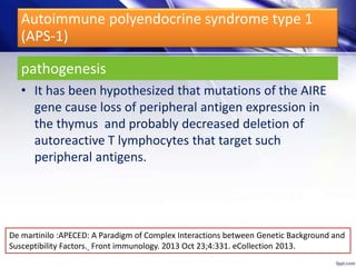 pathogenesis
• It has been hypothesized that mutations of the AIRE
gene cause loss of peripheral antigen expression in
the thymus and probably decreased deletion of
autoreactive T lymphocytes that target such
peripheral antigens.
Autoimmune polyendocrine syndrome type 1
(APS-1)
De martinilo :APECED: A Paradigm of Complex Interactions between Genetic Background and
Susceptibility Factors. Front immunology. 2013 Oct 23;4:331. eCollection 2013.
 