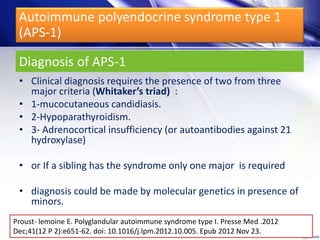 Diagnosis of APS-1
• Clinical diagnosis requires the presence of two from three
major criteria (Whitaker’s triad) :
• 1-mucocutaneous candidiasis.
• 2-Hypoparathyroidism.
• 3- Adrenocortical insufficiency (or autoantibodies against 21
hydroxylase)
• or If a sibling has the syndrome only one major is required
• diagnosis could be made by molecular genetics in presence of
minors.
Proust- lemoine E. Polyglandular autoimmune syndrome type I. Presse Med .2012
Dec;41(12 P 2):e651-62. doi: 10.1016/j.lpm.2012.10.005. Epub 2012 Nov 23.
Autoimmune polyendocrine syndrome type 1
(APS-1)
 