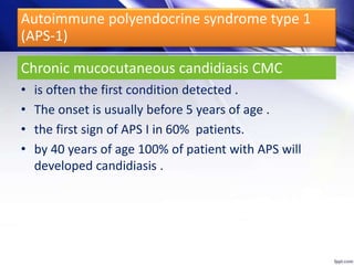 Chronic mucocutaneous candidiasis CMC
• is often the first condition detected .
• The onset is usually before 5 years of age .
• the first sign of APS I in 60% patients.
• by 40 years of age 100% of patient with APS will
developed candidiasis .
Autoimmune polyendocrine syndrome type 1
(APS-1)
 
