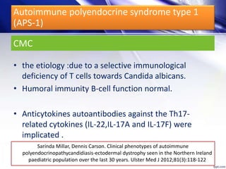 CMC
• the etiology :due to a selective immunological
deficiency of T cells towards Candida albicans.
• Humoral immunity B-cell function normal.
• Anticytokines autoantibodies against the Th17-
related cytokines (IL-22,IL-17A and IL-17F) were
implicated .
Sarinda Millar, Dennis Carson. Clinical phenotypes of autoimmune
polyendocrinopathycandidiasis-ectodermal dystrophy seen in the Northern Ireland
paediatric population over the last 30 years. Ulster Med J 2012;81(3):118-122
Autoimmune polyendocrine syndrome type 1
(APS-1)
 