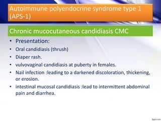 • Presentation:
• Oral candidiasis (thrush)
• Diaper rash.
• vulvovaginal candidiasis at puberty in females.
• Nail infection :leading to a darkened discoloration, thickening,
or erosion.
• intestinal mucosal candidiasis :lead to intermittent abdominal
pain and diarrhea.
Chronic mucocutaneous candidiasis CMC
Autoimmune polyendocrine syndrome type 1
(APS-1)
 