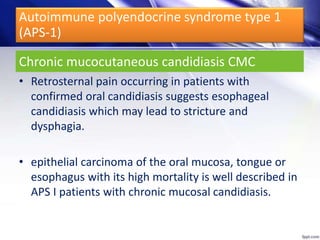 Chronic mucocutaneous candidiasis CMC
• Retrosternal pain occurring in patients with
confirmed oral candidiasis suggests esophageal
candidiasis which may lead to stricture and
dysphagia.
• epithelial carcinoma of the oral mucosa, tongue or
esophagus with its high mortality is well described in
APS I patients with chronic mucosal candidiasis.
Autoimmune polyendocrine syndrome type 1
(APS-1)
 