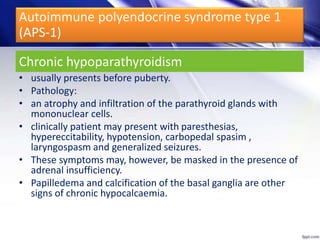 Chronic hypoparathyroidism
• usually presents before puberty.
• Pathology:
• an atrophy and infiltration of the parathyroid glands with
mononuclear cells.
• clinically patient may present with paresthesias,
hypereccitability, hypotension, carbopedal spasim ,
laryngospasm and generalized seizures.
• These symptoms may, however, be masked in the presence of
adrenal insufficiency.
• Papilledema and calcification of the basal ganglia are other
signs of chronic hypocalcaemia.
Autoimmune polyendocrine syndrome type 1
(APS-1)
 