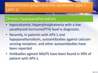 Chronic hypoparathyroidism
• hypocalcemia ,Hyperphosphatemia with a low
parathyroid hormone(PTH) level is diagnostic.
• Recently, in patients with APS-1 and
hypoparathyrodisim, autoantibodies against calcium-
sensing receptors and other autoantibodies have
been reported
• Antibodies aginest NALP5 have been found in 49% of
patient with APS-1.
Autoimmune polyendocrine syndrome type 1
(APS-1)
 