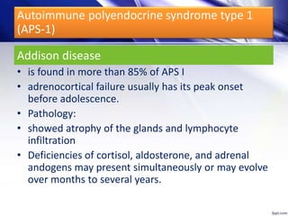 Addison disease
• is found in more than 85% of APS I
• adrenocortical failure usually has its peak onset
before adolescence.
• Pathology:
• showed atrophy of the glands and lymphocyte
infiltration
• Deficiencies of cortisol, aldosterone, and adrenal
andogens may present simultaneously or may evolve
over months to several years.
Autoimmune polyendocrine syndrome type 1
(APS-1)
 