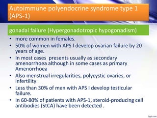 gonadal failure (Hypergonadotropic hypogonadism)
• more common in females.
• 50% of women with APS I develop ovarian failure by 20
years of age.
• In most cases presents usually as secondary
amenorrhoea although in some cases as primary
Amenorrhoea
• Also menstrual irregularities, polycystic ovaries, or
infertility
• Less than 30% of men with APS I develop testicular
failure.
• In 60-80% of patients with APS-1, steroid-producing cell
antibodies (StCA) have been detected .
Autoimmune polyendocrine syndrome type 1
(APS-1)
 