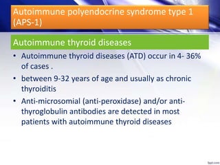 Autoimmune thyroid diseases
• Autoimmune thyroid diseases (ATD) occur in 4- 36%
of cases .
• between 9-32 years of age and usually as chronic
thyroiditis
• Anti-microsomial (anti-peroxidase) and/or anti-
thyroglobulin antibodies are detected in most
patients with autoimmune thyroid diseases
Autoimmune polyendocrine syndrome type 1
(APS-1)
 