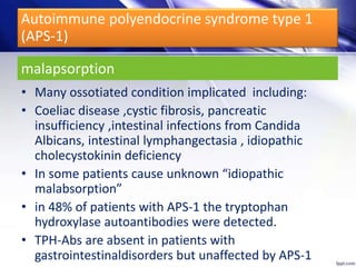 malapsorption
• Many ossotiated condition implicated including:
• Coeliac disease ,cystic fibrosis, pancreatic
insufficiency ,intestinal infections from Candida
Albicans, intestinal lymphangectasia , idiopathic
cholecystokinin deficiency
• In some patients cause unknown “idiopathic
malabsorption”
• in 48% of patients with APS-1 the tryptophan
hydroxylase autoantibodies were detected.
• TPH-Abs are absent in patients with
gastrointestinaldisorders but unaffected by APS-1
Autoimmune polyendocrine syndrome type 1
(APS-1)
 