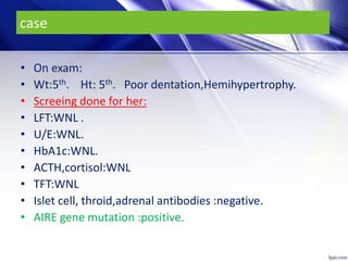 case
• On exam:
• Wt:5th. Ht: 5th. Poor dentation,Hemihypertrophy.
• Screeing done for her:
• LFT:WNL .
• U/E:WNL.
• HbA1c:WNL.
• ACTH,cortisol:WNL
• TFT:WNL
• Islet cell, throid,adrenal antibodies :negative.
• AIRE gene mutation :positive.
 