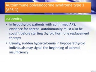 screening
• In hypothyroid patients with confirmed APS,
evidence for adrenal autoimmunity must also be
sought before starting thyroid hormone replacement
therapy
• Usually, sudden hypercalcemia in hypoparathyroid
individuals may signal the beginning of adrenal
insufficiency
Autoimmune polyendocrine syndrome type 1
(APS-1)
 