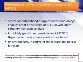 jaaskelainen j ,Perheentupa Autoimmune polyendocrinopathy-candidosis-ectodermal dystrophy
(APECED)--a diagnostic and therapeutic challenge. endocrinology review 2009 Dec;7(2):15-28.
• search for autoantibodies against interferon-omega,
enables proof or exclusion of APECED with more
certainty than gene analysis.
• It is highly specific and sensitive for APECED if
thymoma and myasthenia gravis are excluded
• Its present early in course of the disease and persist
for years
Autoimmune polyendocrine syndrome type 1
(APS-1)
 