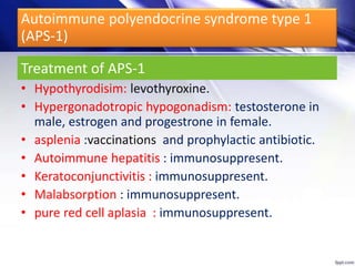 • Hypothyrodisim: levothyroxine.
• Hypergonadotropic hypogonadism: testosterone in
male, estrogen and progestrone in female.
• asplenia :vaccinations and prophylactic antibiotic.
• Autoimmune hepatitis : immunosuppresent.
• Keratoconjunctivitis : immunosuppresent.
• Malabsorption : immunosuppresent.
• pure red cell aplasia : immunosuppresent.
Treatment of APS-1
Autoimmune polyendocrine syndrome type 1
(APS-1)
 