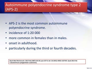 • APS-2 is the most common autoimmune
polyendocrine syndrome.
• incidence of 1:20 000
• more common in females than in males.
• onset in adulthood.
• particularly during the third or fourth decades.
Dtsch Med Wochenschr. 2013 Feb;138(7):319-26; quiz 327-8. doi: 10.1055/s-0032-1327355. Epub 2013 Feb
7.[Autoimmune polyglandular syndromes].
Autoimmune polyendocrine syndrome type 2
(APS-2)
 