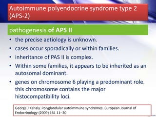 pathogenesis of APS II
• the precise aetiology is unknown.
• cases occur sporadically or within families.
• inheritance of PAS II is complex.
• Within some families, it appears to be inherited as an
autosomal dominant.
• genes on chromosome 6 playing a predominant role.
this chromosome contains the major
histocompatibility loci.
George J Kahaly. Polyglandular autoimmune syndromes. European Journal of
Endocrinology (2009) 161 11–20
Autoimmune polyendocrine syndrome type 2
(APS-2)
 