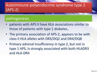 pathogenesis
• patients with APS II have HLA associations similar to
those of patients with type 1 diabetes..
• The primary association of APS-2, appears to be with
class II HLA alleles with DR3/DQ2 and DR4/DQ8
• Primary adrenal insufficiency in type 2, but not in
type 1 APS, is strongly associated with both HLADR3
and HLA-DR4
Autoimmune polyendocrine syndrome type 2
(APS-2)
 