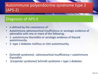 Diagnosis of APS II
• is defined by the coexistence of :
• Autoimmune adrenocortical insufficiency or serologic evidence of
adrenalitis with one or more of the following :
• 1- autoimmune thyroiditis or serologic evidence of thyroid
autoimmunity.
• 2- type 1 diabetes mellitus or islet autoimmunity.
• (Schmidt syndrome) : adrenocortical insufficiency + autoimmune
thyroiditis
• (Carpenter syndrome) Schmidt syndrome + type 1 diabetes
Autoimmune polyendocrine syndrome type 2
(APS-2)
 
