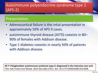 Presentation
• Adrenocortical failure is the intial presentation in
approximately 50% of APS II cases.
• autoimmune thyroid disease (AITD) coexists in 80–
90% of females with Addison disease.
• Type 1 diabetes coexists in nearly 50% of patients
with Addison disease.
Autoimmune polyendocrine syndrome type 2
(APS-2)
Ali Y: Polyglandular autoimmune syndrome type 2: diagnosed in the intensive care unit.
Ther Adv Endocrinol Metab. 2013 Dec;4(6):170-2. doi: 10.1177/2042018813515698.
 