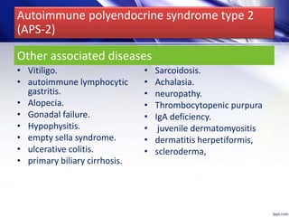 • Vitiligo.
• autoimmune lymphocytic
gastritis.
• Alopecia.
• Gonadal failure.
• Hypophysitis.
• empty sella syndrome.
• ulcerative colitis.
• primary biliary cirrhosis.
• Sarcoidosis.
• Achalasia.
• neuropathy.
• Thrombocytopenic purpura
• IgA deficiency.
• juvenile dermatomyositis
• dermatitis herpetiformis,
• scleroderma,
Other associated diseases
Autoimmune polyendocrine syndrome type 2
(APS-2)
 