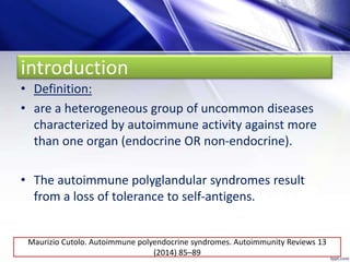 introduction
• Definition:
• are a heterogeneous group of uncommon diseases
characterized by autoimmune activity against more
than one organ (endocrine OR non-endocrine).
• The autoimmune polyglandular syndromes result
from a loss of tolerance to self-antigens.
Maurizio Cutolo. Autoimmune polyendocrine syndromes. Autoimmunity Reviews 13
(2014) 85–89
 