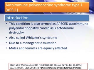Autoimmune polyendocrine syndrome type 1
(APS-1)
• This condition is also termed as APECED autoimmune
polyendocrinopathy candidiasis ectodermal
dystrophy.
• Also called Whitaker's syndrome
• Due to a monogenetic mutation
• Males and females are equally affected
Dtsch Med Wochenschr. 2013 Feb;138(7):319-26; quiz 327-8. doi: 10.1055/s-
0032-1327355. Epub 2013 Feb 7.[Autoimmune polyglandular syndromes].
introduction
 